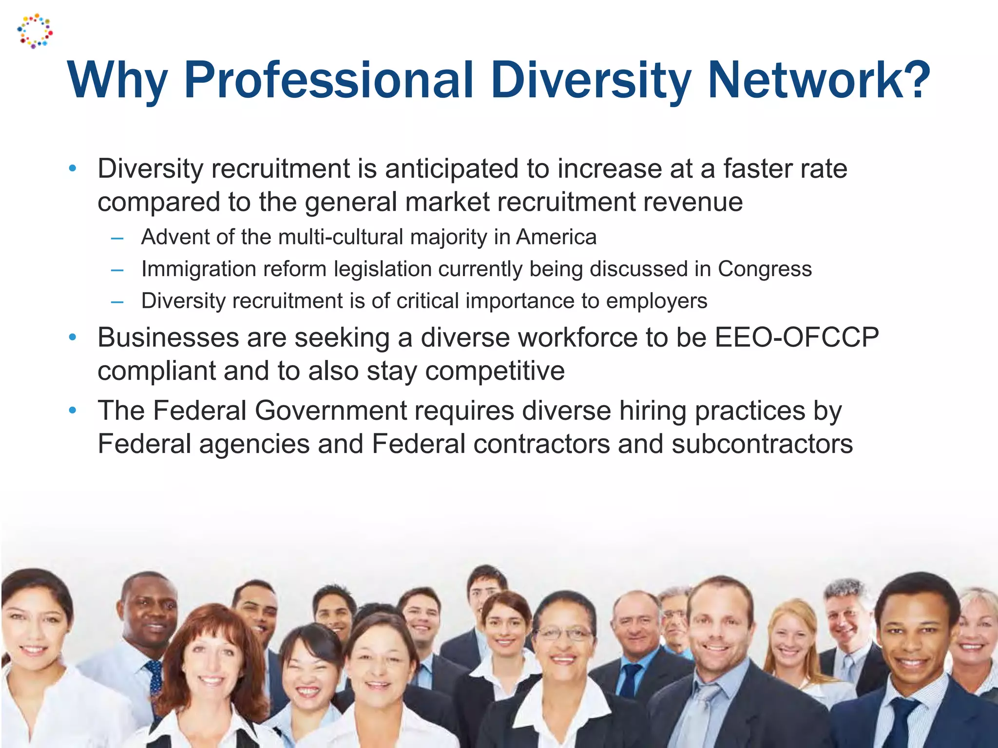 Why Professional Diversity Network?
• Diversity recruitment is anticipated to increase at a faster rate
compared to the general market recruitment revenue
– Advent of the multi-cultural majority in America
– Immigration reform legislation currently being discussed in Congress
– Diversity recruitment is of critical importance to employers
• Businesses are seeking a diverse workforce to be EEO-OFCCP
compliant and to also stay competitive
• The Federal Government requires diverse hiring practices by
Federal agencies and Federal contractors and subcontractors
 