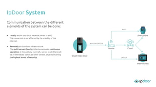 • Locally within your local network (wired or Wiﬁ).
The connection is not aﬀected by the stability of the
Internet.
• Remotely via our cloud infrastructure.
The multi-server cloud architecture ensures continuous
operation: in the unlikely event of a server crash there will
be an immediate switch to other servers, thus maintaining
the highest levels of security.
IpDoor System
Communication between the diﬀerent
elements of the system can be done:
 