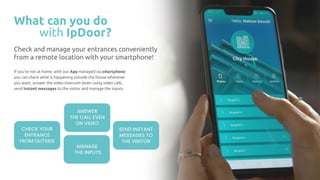 What can you do
with IpDoor?
If you’re not at home, with our App managed via smartphone
you can check what is happening outside the house whenever
you want, answer the video intercom (even using video call),
send instant messages to the visitor and manage the inputs.
Check and manage your entrances conveniently
from a remote location with your smartphone!
CHECK YOUR
ENTRANCE
FROM OUTSIDE
ANSWER
THE CALL EVEN
ON VIDEO
SEND INSTANT
MESSAGES TO
THE VISITOR
MANAGE
THE INPUTS
 