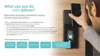 What can you do
with IpDoor?
Open doors and gates, and identify visitors
all with maximum comfort
IpDoor is a real access control system that provides diﬀerent ways
to identify users and give them access to a chosen facility. By
• Entering a personal code on the numeric keypad
• Placing an NFC tag near the door station (also the NFC integrated in the smartphone).
• You can access by showing a QR code to the camera of the external door station.
• The IpDoor door station can detect your presence by recognizing your phone's bluetooth.
• With the activation of an additional license, you will be able to access your buildings via
face recognition (Q1 - 2021)
ENTERING
PIN CODE
PLACING
AN NFC TAG
QR CODE
FACIAL AND VOICE
RECOGNITION
BLUETOOTH
Identify and give access to your guest by:
 