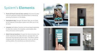 • Flush and Touch external door stations: the external video
intercom welcomes visitors and allows them to interact by
pressing the buttons on the display.
• Smartphone App: Through the IpDoor App, you can enjoy
all the features of the IpDoor system even when you’re not
at home.
• Licenses: each IpDoor function can be purchased separately
to allow the creation of a complete, customizable video
entry and access control system.
• Match internal monitors: through the internal monitors the
owner responds to the video intercom, manages their own
entrances and interacts with the visitor. The IpDoor system
integrates with third party devices too, so you can also use
existing tablets, PCs and phones as internal monitors.
System's Elements
 