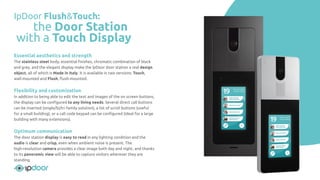 Essential aesthetics and strength
The stainless steel body, essential ﬁnishes, chromatic combination of black
and grey, and the elegant display make the IpDoor door station a real design
object, all of which is Made in Italy. It is available in two versions: Touch,
wall-mounted and Flush, ﬂush-mounted.
Flexibility and customization
In addition to being able to edit the text and images of the on screen buttons,
the display can be conﬁgured to any living needs. Several direct call buttons
can be inserted (single/bi/tri family solution), a list of scroll buttons (useful
for a small building), or a call code keypad can be conﬁgured (ideal for a large
building with many extensions).
Optimum communication
The door station display is easy to read in any lighting condition and the
audio is clear and crisp, even when ambient noise is present. The
high-resolution camera provides a clear image both day and night, and thanks
to its panoramic view will be able to capture visitors wherever they are
standing.
IpDoor Flush&Touch:
the Door Station
with a Touch Display
 