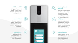 HD Camera 170°
5 Megapixel sensor and
infrared LEDs, for an HD
resolution panoramic view
both day and night.
Proximity & shock
detection
Integrated proximity sensor
to welcome visitors using
both audio and visual
indications. Anti-shock
sensor that gives alerts of
any vandalism attempts.
Input & Output
Powered output and
speciﬁc relay to control
electro-locks and gates.
Inputs for various sensors
are available.
Wiﬁ/Ethernet
Dual integrated network
interface (both wired with
PoE power supply and
wireless with high-capacity
Wi-Fi) suitable for any
installation environment.
Bluetooth/NFC
Bluetooth and NFC
protocols that turn your
video door phone into an
access control system.
Dual Microphone
Dual microphone and DSP
device that eliminate
background noises: the
audio is deﬁned both in
input and output.
 