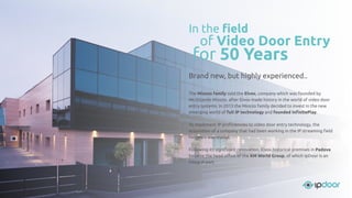 Brand new, but highly experienced..
The Miozzo family sold the Elvox, company which was founded by
Mr.Orlando Miozzo, after Elvox made history in the world of video door
entry systems. In 2013 the Miozzo family decided to invest in the new
emerging world of full IP technology and founded InﬁnitePlay.
To implement IP proﬁciencies to video door entry technology, the
acquisition of a company that had been working in the IP streaming ﬁeld
for years was crucial.
Following its signiﬁcant renovation, Elvox historical premises in Padova
became the head oﬃce of the XM World Group, of which IpDoor is an
integral part.
In the ﬁeld
for 50 Years
of Video Door Entry
 