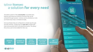 The IpDoor system is fully customizable. It provides basic
features and numerous accessory functions that can be
activated through licenses. Licenses can be unlimited (i.e. to be
purchased only once) or renewed annually.
Once purchased, they are conﬁgured in a simple way through
the web interface. Simply enter the QR code provided with
them and associate them to the desired accounts. This allows
the various users to be enabled for their use.
IpDoor licenses:
a solution for every need
REMOTE
APP
NUMBER OF
BUTTONS
BASIC
ACCESS
CONTROL
ADVANCED
ACCESS
CONTROL
SIP
INTERFACE
 