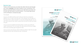 Remote App
Thanks to this license you can answer the video intercom and manage
your inputs remotely via the App installed on your smartphone. The
license is associated with an account so you will need to purchase one
for each user who wants to use this feature. The remote App license
can be unlimited or renewed annually.
For example:
Are you in the oﬃce and the courier calls your home for an important
delivery? You can reply via the App with a text message that will appear on
the external door station and open it to have the package delivered. You can
also check using the door station camera that the courier has left and closed
the gate.
Are you out for the weekend and need workers to enter your garden for
urgent maintenance? You can answer the video intercom from your holiday
home and conveniently open the gate for them.
Are you out for work and your child is locked out without a key? You can open
the gate and front door directly from your smartphone.
 