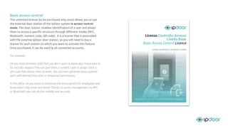 Basic access control
This unlimited license (to be purchased only once) allows you to use
the external door station of the IpDoor system in access control
mode. The door station enables identiﬁcation of a user and allows
them to access a speciﬁc structure through diﬀerent modes (NFC,
Bluetooth, numeric code, QR code). It is a license that is associated
with the external IpDoor door station, so you will need to buy a
license for each station on which you want to activate this feature.
Once purchased, it can be used by all connected accounts.
For example:
Do you have domestic staﬀ that you don't want to leave your house keys to
for security reasons? You can give them a numeric code or assign them a
QR code that allows them to enter. You can even generate entry systems
with well-deﬁned time slots or temporary permissions.
In the oﬃce, do you want to automate the entry system for employees and
know when they enter and leave? Thanks to access management via NFC
or Bluetooth, you can do this reliably and securely.
 