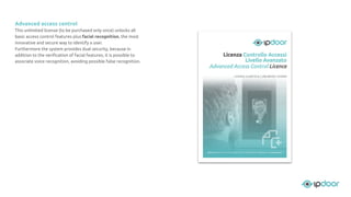 Advanced access control
This unlimited license (to be purchased only once) unlocks all
basic access control features plus facial recognition, the most
innovative and secure way to identify a user.
Furthermore the system provides dual security, because in
addition to the veriﬁcation of facial features, it is possible to
associate voice recognition, avoiding possible false recognition.
 