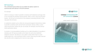 SIP interface
This unlimited license allows you to enable the IpDoor system to
communicate with devices in the SIP standard.
For example:
Within a company it makes it possible to interface with telephone exchanges that
in turn manage the individual internal phones. When a visitor rings using the door
station , the call will arrive directly to the company's proprietary phones so they
may open the entrances.
In residential contexts such as villas this strong technological characteristic makes
it possible to interface with internal home automation devices. When a visitor
rings using the door station the user can answer, for example, from the internal
home automation device.
In private or in accommodation facilities such as a Bed & Breakfast it’s possible to
interface with SIP service providers which divert the call to the traditional
telephone network. This feature is very useful in areas where there is a poor
mobile signal (e.g. in the mountains): when a visitor rings using the video intercom
the call will arrive in telephone form and not only via App.
 