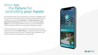 By activating the App on your smartphone you generate an account, which
can control all of the accesses of the structures in which an IpDoor panel is
installed such as your home front door, your oﬃce entrances and the
gates of your beach house. Each entrance can be managed by several
people who can be assigned diﬀerent roles (e.g. you can authorize your
child to answer the calls but not to open doors and gates remotely).
Through the App you can always check who has entered the house and at
what time by consulting visitor history, or reviewing the videos recorded by
the door station as often as you wish. The IpDoor App is available for iOS
and Android devices on the App Store or Google Play.
IpDoor App:
the future for
controlling your Inputs
 