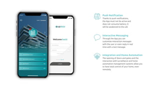 Push Notiﬁcation
Thanks to push notiﬁcations,
the App must not be active and
does not consume battery. It
will be awakened to the call.
Interactive Messaging
Through the App you can
customize interaction messages
with the user or even reply in real
time with a text message.
Integration and Home Automation
The opening of doors and gates and the
interaction with surveillance and home
automation management systems allow you
to have total control of your home, even
remotely.
 