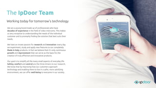 The IpDoor Team
Working today for tomorrow's technology
We are a young brand made up of professionals who have
decades of experience in the ﬁeld of video intercoms. This makes
us very receptive to understanding the needs of the individual
customer and to promptly ﬁnding the solution that best suits their
needs.
We have an innate passion for research and innovation: every day
we experiment, study and apply new features to our completely
Made in Italy products. In fact we believe that it’s only continuous
growth and improvement that can serve as the basis for the
creation of truly eﬀective and innovative products.
Our goal is to simplify all the many small aspects of everyday life.
Safety, comfort and control are the three drivers to our research.
We know that by improving how our customers approach
technology and enabling them to live in a safer, more satisfying
environment, we can oﬀer well-being to everyone in our society.
 