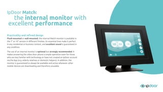 Practicality and reﬁned design
Flush-mounted or wall-mounted, the internal Match monitor is available in
the 7" or 10" version in diﬀerent ﬁnishes. Its essential lines make it perfect
in any residential or business context, and excellent sound is guaranteed in
any condition.
The use of an internal monitor is optional but strongly recommended. It
makes answering the video door phone a simple operation even for those
who are less familiar with technology or have not created an IpDoor account
via the App (e.g. elderly relatives or domestic helpers). In addition, the
monitor is guaranteed to always be available and active whenever other
mobile devices are downloading and therefore unusable.
IpDoor Match:
the internal monitor with
excellent performance
 