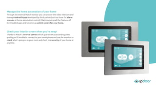 Manage the home automation of your home
Through the internal Match monitor you can answer the video intercom and
manage Android Apps developed by third parties (such as those for alarm
systems or home automation control). Match acquires all the features of
the installed apps and becomes a control centre for your home.
Check your interiors even when you’re away!
Thanks to Match's internal camera which guarantees outstanding video
quality you'll be able to connect to your smartphone and use the monitor to
check what's going on in your room and check the security of your home at
any time.
 