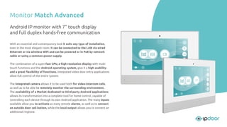 Monitor Match Advanced
With an essential and contemporary look it suits any type of installation,
even in the most elegant room. It can be connected to the LAN via wired
Ethernet or via wireless WiFi and can be powered or in PoE by network
cable or using a common power supply.
The combination of a super fast CPU, a high resolution display with multi
touch functions and the Android operating system, give it a high usability
and a great ﬂexibility of functions. Integrated video door entry applications
allow full control of the entire system.
The integrated camera allows it to be used both for video-intercom calls,
as well as to be able to remotely monitor the surrounding environment.
The availability of a Market dedicated to third party Android applications
allows its transformation into a complete tool for home control, capable of
controlling each device through its own Android application. The many inputs
available allow you to activate as many remote alarms, as well as to connect
an outside door call button, while the local output allows you to connect an
additional ringtone.
Android IP monitor with 7” touch display
and full duplex hands-free communication
 