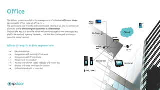 External Unit
Switch
PoE
Router
Sip Phone
PC Sip
Client
Remote
services
Lock / Gate
Secretariat
CCTV
The IpDoor system is useful in the management of individual oﬃces or shops
(accountant's oﬃce, notary's oﬃce etc.).
The particularly user friendly and customizable interface is a plus in commercial
activities where welcoming the customer is fundamental.
Through the App, it is possible to set welcome messages or text messages (e.g.
plan to be reached, opening hours etc.) that the door station will pronounce
upon the visitor's arrival.
IpDoor strengths in this segment are:
● Easy installation
● Integration with existing PC network
● Integration with IP telephony
● Elegance of the product
● Access control with codes and tags and access log
● Display and voice messages for visitors
● Diﬀerentiated calls in time slot
Oﬃce
Cloud
 