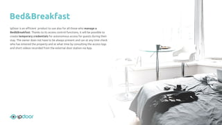 IpDoor is an eﬃcient product to use also for all those who manage a
Bed&Breakfast. Thanks to its access control functions, it will be possible to
create temporary credentials for autonomous access for guests during their
stay. The owner does not have to be always present and can at any time check
who has entered the property and at what time by consulting the access logs
and short videos recorded from the external door station via App.
Bed&Breakfast
 
