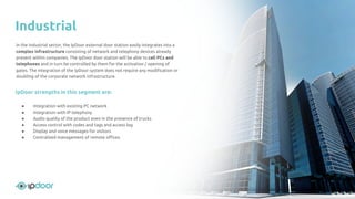 In the industrial sector, the IpDoor external door station easily integrates into a
complex infrastructure consisting of network and telephony devices already
present within companies. The IpDoor door station will be able to call PCs and
telephones and in turn be controlled by them for the activation / opening of
gates. The integration of the IpDoor system does not require any modiﬁcation or
doubling of the corporate network infrastructure.
IpDoor strengths in this segment are:
● Integration with existing PC network
● Integration with IP telephony
● Audio quality of the product even in the presence of trucks
● Access control with codes and tags and access log
● Display and voice messages for visitors
● Centralized management of remote oﬃces
Industrial
 