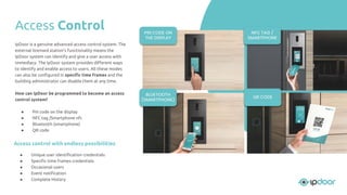 Access control with endless possibilities
● Unique user identiﬁcation credentials
● Speciﬁc time frames credentials
● Occasional users
● Event notiﬁcation
● Complete History
IpDoor is a genuine advanced access control system. The
external licensed station’s functionality means the
IpDoor system can identify and give a user access with
immediacy. The IpDoor system provides diﬀerent ways
to identify and enable access to users. All these modes
can also be conﬁgured in speciﬁc time frames and the
building administrator can disable them at any time.
How can IpDoor be programmed to become an access
control system?
● Pin code on the display
● NFC tag /Smartphone nfc
● Bluetooth (smartphone)
● QR code
Access Control NFC TAG /
SMARTPHONE
PIN CODE ON
THE DISPLAY
BLUETOOTH
(SMARTPHONE)
QR CODE
 