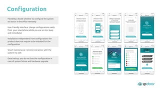 Flexibility: decide whether to conﬁgure the system
on site or in the oﬃce remotely
User friendly interface: change conﬁgurations easily
from your smartphone while you are on site. (easy
and immediate)
Installation independent from conﬁguration: the
product does not require to be installed for the
conﬁguration
Smart maintenance: remote interaction with the
system via web
Data backup: you do not lose the conﬁguration in
case of system failure and hardware upgrade
Conﬁguration
 