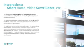 The IpDoor system integrates easily into complex infrastructures
composed of a pre-existing network and telephony devices typical of
business environments.
The external licensed station thus becomes a device that can call PCs and
telephones, and in turn be controlled by the latter for the activation of
commands such as opening gates.
The adoption of the Android operating system in all of the system’s devices
whether that be an outdoor station or an indoor monitor facilitates
communication and allows the monitors to host applications developed by
third parties for the control of speciﬁc equipment. Thanks to its extensive
compatibility IpDoor is easy to build, and completes your automated home -
even when that home is made up of devices developed by diﬀerent
manufacturers.
Integrations:
Smart Home, Video Surveillance, etc.
 