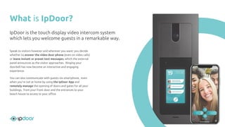 What is IpDoor?
Speak to visitors however and wherever you want: you decide
whether to answer the video door phone (even on video calls)
or leave instant or preset text messages, which the external
panel announces as the visitor approaches. Ringing your
doorbell has now become an interactive and engaging
experience.
You can also communicate with guests via smartphone, even
when you’re not at home by using the IpDoor App and
remotely manage the opening of doors and gates for all your
buildings, from your front door and the entrances to your
beach house to access to your oﬃce.
IpDoor is the touch display video intercom system
which lets you welcome guests in a remarkable way.
 