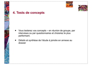 4. Tests de concepts




 •   Vous testerez vos concepts – en réunion de groupe, par
     interviews ou par questionnaires et choisirez le plus
     performant.

 •   Détails et synthèse de l’étude à joindre en annexe au
     dossier
 