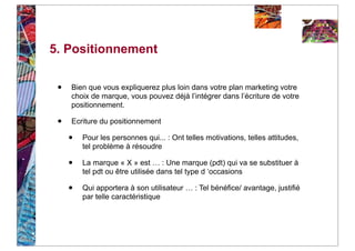 5. Positionnement


 •   Bien que vous expliquerez plus loin dans votre plan marketing votre
     choix de marque, vous pouvez déjà l’intégrer dans l’écriture de votre
     positionnement.

 •   Ecriture du positionnement

     •   Pour les personnes qui... : Ont telles motivations, telles attitudes,
         tel problème à résoudre

     •   La marque « X » est … : Une marque (pdt) qui va se substituer à
         tel pdt ou être utilisée dans tel type d ‘occasions

     •   Qui apportera à son utilisateur … : Tel bénéfice/ avantage, justifié
         par telle caractéristique
 
