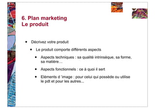 6. Plan marketing
Le produit


 •   Décrivez votre produit

     •   Le produit comporte différents aspects

         •   Aspects techniques : sa qualité intrinsèque, sa forme,
             sa matière…

         •   Aspects fonctionnels : ce à quoi il sert

         •   Eléments d ’image : pour celui qui possède ou utilise
             le pdt et pour les autres...
 