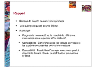 Rappel

 •   Raisons de succès des nouveaux produits

 •       Les qualités requises pour le produit

 •   Avantages

     •     Perçu de la nouveauté vs. le marché de référence :
           moins cher et/ou supérieur et/ou distinctif

     •     Compatibilité : Cohérence avec les valeurs en vogue et
           les expériences passées des consommateurs

     •     Essayabilité : Possibilité d ’essayer le nouveau produit :
           disponible dans le réseau de distribution, promotions
           d ‘essai
 