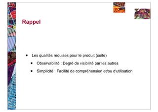 Rappel




 •   Les qualités requises pour le produit (suite)

     •   Observabilité : Degré de visibilité par les autres

     •   Simplicité : Facilité de compréhension et/ou d‘utilisation
 