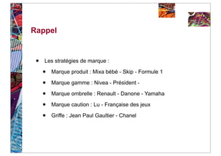 Rappel


 •   Les stratégies de marque :

     •   Marque produit : Mixa bébé - Skip - Formule 1

     •   Marque gamme : Nivea - Président -

     •   Marque ombrelle : Renault - Danone - Yamaha

     •   Marque caution : Lu - Française des jeux

     •   Griffe : Jean Paul Gaultier - Chanel
 