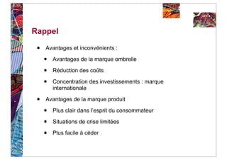 Rappel

 •   Avantages et inconvénients :

     •   Avantages de la marque ombrelle

     •   Réduction des coûts

     •   Concentration des investissements : marque
         internationale

 •   Avantages de la marque produit

     •   Plus clair dans l’esprit du consommateur

     •   Situations de crise limitées

     •   Plus facile à céder
 