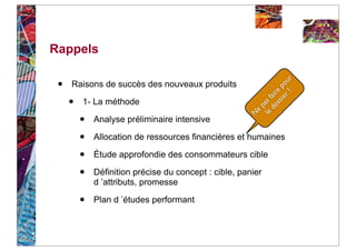 Rappels

 •




                                                                  ! ur
     Raisons de succès des nouveaux produits




                                                              i er o
                                                            ss e p
                                                         do air
     •   1- La méthode




                                                      le as f
                                                          p
                                                        e
         •




                                                      N
             Analyse préliminaire intensive

         •   Allocation de ressources financières et humaines

         •   Étude approfondie des consommateurs cible

         •   Définition précise du concept : cible, panier
             d ’attributs, promesse

         •   Plan d ’études performant
 