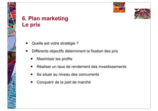 6. Plan marketing
Le prix


 •   Quelle est votre stratégie ?

 •   Différents objectifs déterminent la fixation des prix

     •   Maximiser les profits

     •   Réaliser un taux de rendement des investissements

     •   Se situer au niveau des concurrents

     •   Conquérir de la part de marché
 