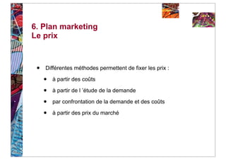 6. Plan marketing
Le prix



 •   Différentes méthodes permettent de fixer les prix :

     •   à partir des coûts

     •   à partir de l ’étude de la demande

     •   par confrontation de la demande et des coûts

     •   à partir des prix du marché
 