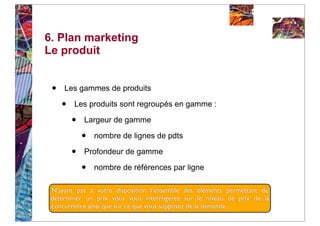 6. Plan marketing
Le produit


 •   Les gammes de produits

     •   Les produits sont regroupés en gamme :

         •   Largeur de gamme

             •   nombre de lignes de pdts

         •   Profondeur de gamme

             •   nombre de références par ligne

 N’ayant pas à votre disposition l’ensemble des éléments permettant de
 déterminer un prix vous vous interrogerez sur le niveau de prix de la
 concurrence ainsi que sur ce que vous supposez de la demande.
 