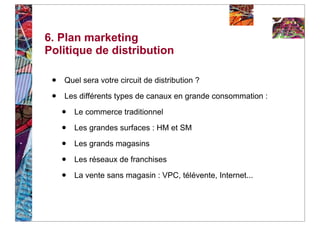 6. Plan marketing
Politique de distribution

 •   Quel sera votre circuit de distribution ?

 •   Les différents types de canaux en grande consommation :

     •   Le commerce traditionnel

     •   Les grandes surfaces : HM et SM

     •   Les grands magasins

     •   Les réseaux de franchises

     •   La vente sans magasin : VPC, télévente, Internet...
 