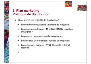 6. Plan marketing
Politique de distribution
 •   Quel seront vos objectifs de distribution ?

     •   Le commerce traditionnel : nombre de magasins

     •   Les grandes surfaces : HM et SM : DN/DV - quelles
         enseignes?

     •   Les grands magasins : quelles enseignes

     •   Les réseaux de franchises: nombre de magasins

     •   La vente sans magasin : VPC, télévente, internet :
         lesquels

     •   ...
 