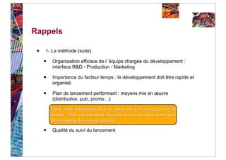 Rappels

 •   1- La méthode (suite)

     •    Organisation efficace de l ’équipe chargée du développement :
          interface R&D - Production - Marketing

     •    Importance du facteur temps : le développement doit être rapide et
          organisé

     •    Plan de lancement performant : moyens mis en œuvre
          (distribution, pub, promo…)

         Dans cette diapositive, seul ce point est à traiter pour votre
         dossier : Tous ces éléments devront se trouver dans votre plan
         de marketing du nouveau produit

     •    Qualité du suivi du lancement
 