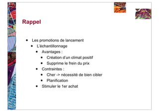 Rappel


 •   Les promotions de lancement
     • L’échantillonnage
         •Avantages :
             •
             Création d’un climat positif
             •
             Supprime le frein du prix
         •Contraintes :
             •
             Cher -> nécessité de bien cibler
             •
             Planification
         •Stimuler le 1er achat
 