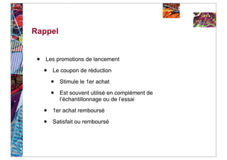 Rappel


 •   Les promotions de lancement

     •   Le coupon de réduction

         •   Stimule le 1er achat

         •   Est souvent utilisé en complément de
             l’échantillonnage ou de l’essai

     •   1er achat remboursé

     •   Satisfait ou remboursé
 