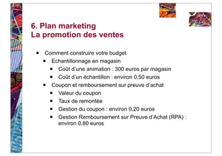 6. Plan marketing
La promotion des ventes

 •   Comment construire votre budget
     • Echantillonnage en magasin
         •
         Coût d’une animation : 300 euros par magasin
         •
         Coût d’un échantillon : environ 0,50 euros
     • Coupon et remboursement sur preuve d’achat
         •
         Valeur du coupon
         •
         Taux de remontée
         •
         Gestion du coupon : environ 0,20 euros
         •
         Gestion Remboursement sur Preuve d’Achat (RPA) :
         environ 0,80 euros
 