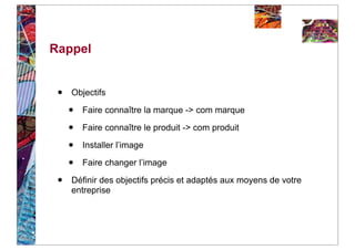Rappel


 •   Objectifs

     •   Faire connaître la marque -> com marque

     •   Faire connaître le produit -> com produit

     •   Installer l’image

     •   Faire changer l’image

 •   Définir des objectifs précis et adaptés aux moyens de votre
     entreprise
 