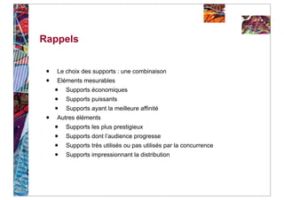 Rappels


 •   Le choix des supports : une combinaison
 •   Eléments mesurables
     •   Supports économiques
     •   Supports puissants
     •   Supports ayant la meilleure affinité
 •   Autres éléments
     •   Supports les plus prestigieux
     •   Supports dont l’audience progresse
     •   Supports très utilisés ou pas utilisés par la concurrence
     •   Supports impressionnant la distribution
 