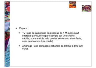 •   Espace :

    •   TV : pas de campagne en dessous de 1 M euros sauf
        stratégie particulière (par exemple sur une chaîne
        câblée, sur une cible telle que les seniors ou les enfants,
        avec des formats très courts)

    •   Affichage : une campagne nationale de 50 000 à 500 000
        euros
 