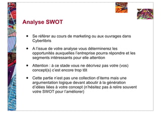 Analyse SWOT

 •   Se référer au cours de marketing ou aux ouvrages dans
     Cyberlibris

 •   A l’issue de votre analyse vous déterminerez les
     opportunités auxquelles l’entreprise pourra répondre et les
     segments intéressants pour elle attention

 •   Attention : à ce stade vous ne décrivez pas votre (vos)
     concept(s) c’est encore trop tôt

 •   Cette partie n’est pas une collection d’items mais une
     argumentation logique devant aboutir à la génération
     d’idées liées à votre concept (n’hésitez pas à relire souvent
     votre SWOT pour l’améliorer)
 