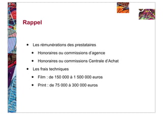 Rappel


 •   Les rémunérations des prestataires

     •   Honoraires ou commissions d’agence

     •   Honoraires ou commissions Centrale d’Achat

 •   Les frais techniques

     •   Film : de 150 000 à 1 500 000 euros

     •   Print : de 75 000 à 300 000 euros
 