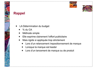Rappel


 •   LA Détermination du budget
     • % du CA
     • Méthode simple
     • Elle exprime clairement l’effort publicitaire
     • Mais rigide si appliquée trop strictement
         •Lors d’un relancement /repositionnement de marque
         •Lorsque la marque est leader
         •Lors d’un lancement de marque ou de produit
 