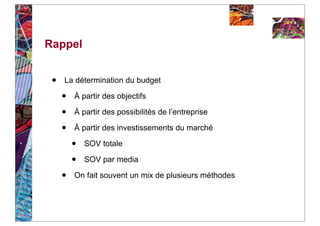Rappel


 •   La détermination du budget

     •   À partir des objectifs

     •   À partir des possibilités de l’entreprise

     •   À partir des investissements du marché

         •   SOV totale

         •   SOV par media

     •   On fait souvent un mix de plusieurs méthodes
 